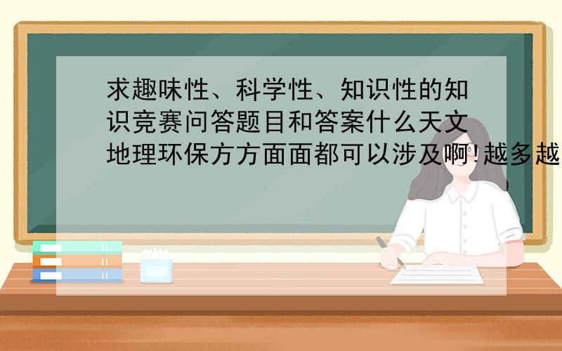 求趣味性、科学性、知识性的知识竞赛问答题目和答案什么天文地理环保方方面面都可以涉及啊!越多越好啊