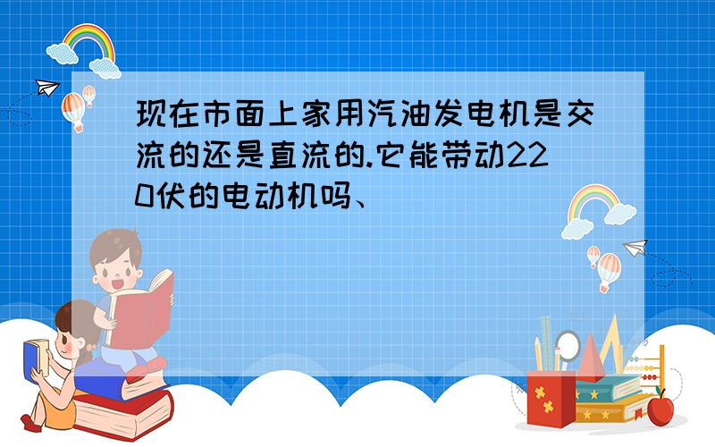 现在市面上家用汽油发电机是交流的还是直流的.它能带动220伏的电动机吗、