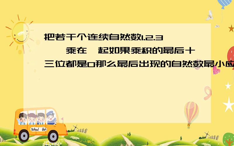 把若干个连续自然数1.2.3……乘在一起如果乘积的最后十三位都是0那么最后出现的自然数最小应该是多少