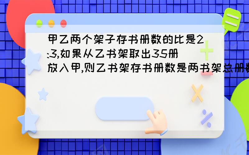 甲乙两个架子存书册数的比是2:3,如果从乙书架取出35册放入甲,则乙书架存书册数是两书架总册数的25%,原来甲书架存书多少册?