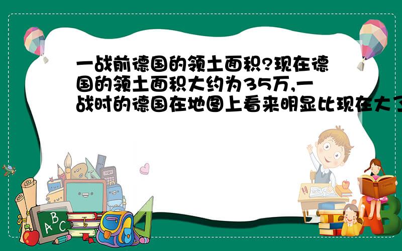 一战前德国的领土面积?现在德国的领土面积大约为35万,一战时的德国在地图上看来明显比现在大了很多,当时是多少平方公里?一战,二战的割让领土是多少?