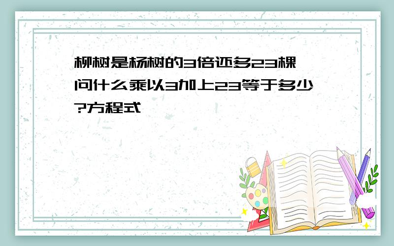 柳树是杨树的3倍还多23棵,问什么乘以3加上23等于多少?方程式