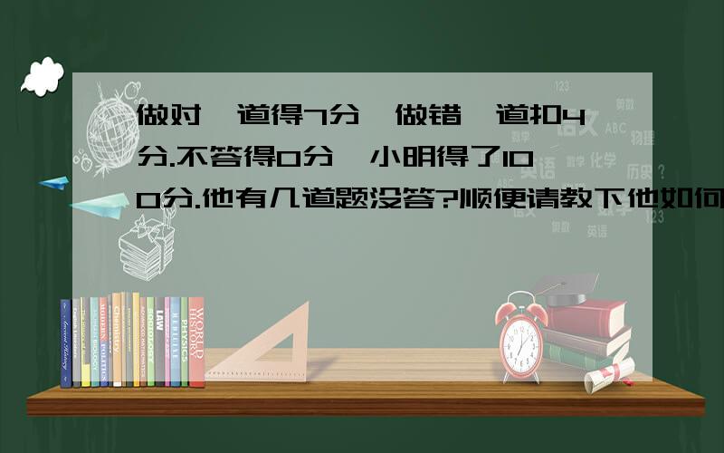 做对一道得7分,做错一道扣4分.不答得0分,小明得了100分.他有几道题没答?顺便请教下他如何列算式！抱歉，不可以用方程式。他小学还没学到呢！