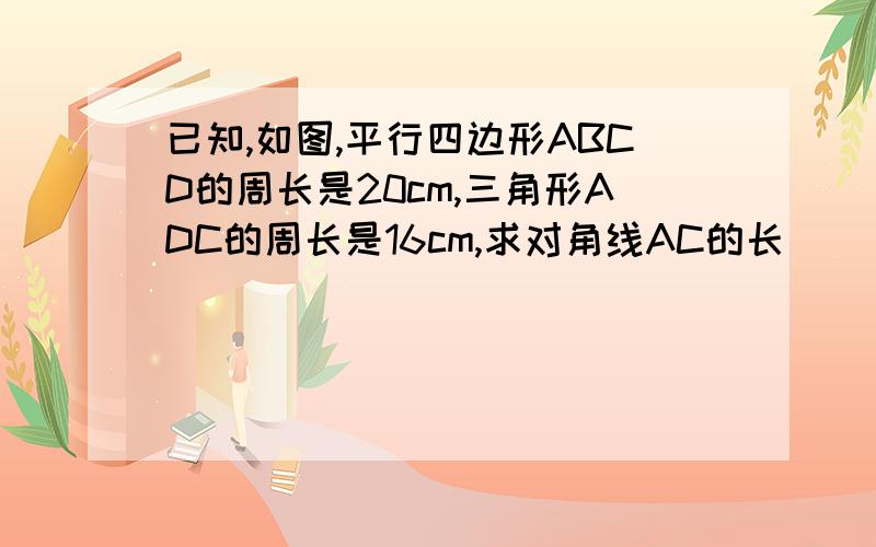 已知,如图,平行四边形ABCD的周长是20cm,三角形ADC的周长是16cm,求对角线AC的长