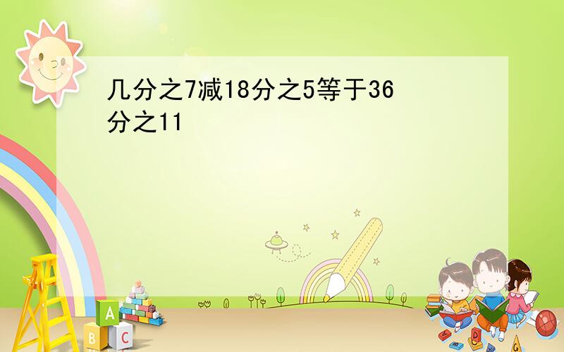 几分之7减18分之5等于36分之11