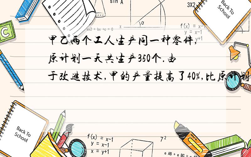 甲乙两个工人生产同一种零件,原计划一天共生产350个.由于改进技术,甲的产量提高了40%,比原计划多生产5个,这样两人一天实际共生产480个.甲乙两人原计划一天各生产零件多少个?打错了,多50