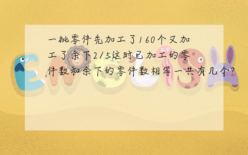 一批零件先加工了160个又加工了余下2/5这时已加工的零件数和余下的零件数相等一共有几个?