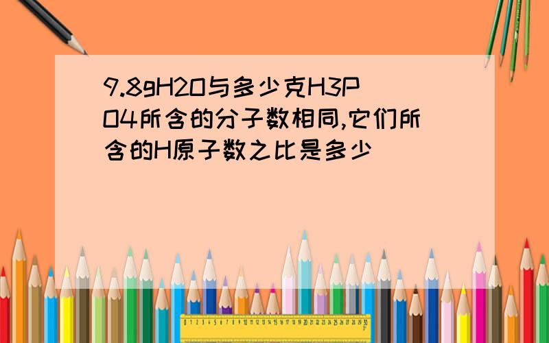 9.8gH2O与多少克H3PO4所含的分子数相同,它们所含的H原子数之比是多少