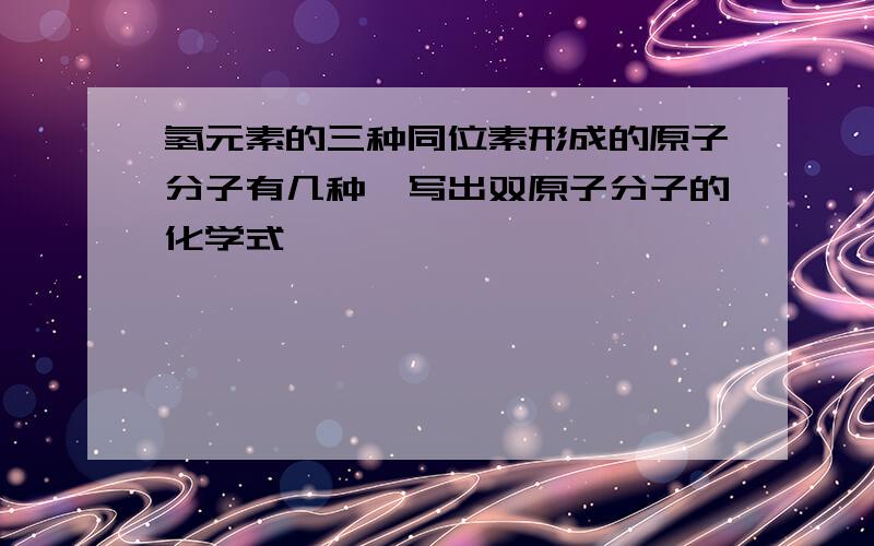 氢元素的三种同位素形成的原子分子有几种,写出双原子分子的化学式