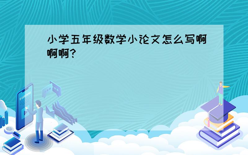 小学五年级数学小论文怎么写啊啊啊?