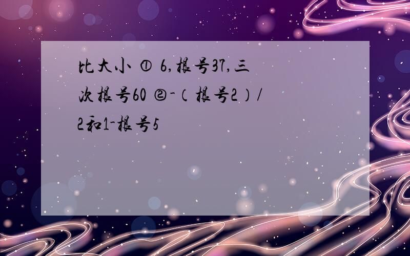 比大小 ① 6,根号37,三次根号60 ②-（根号2）/2和1-根号5