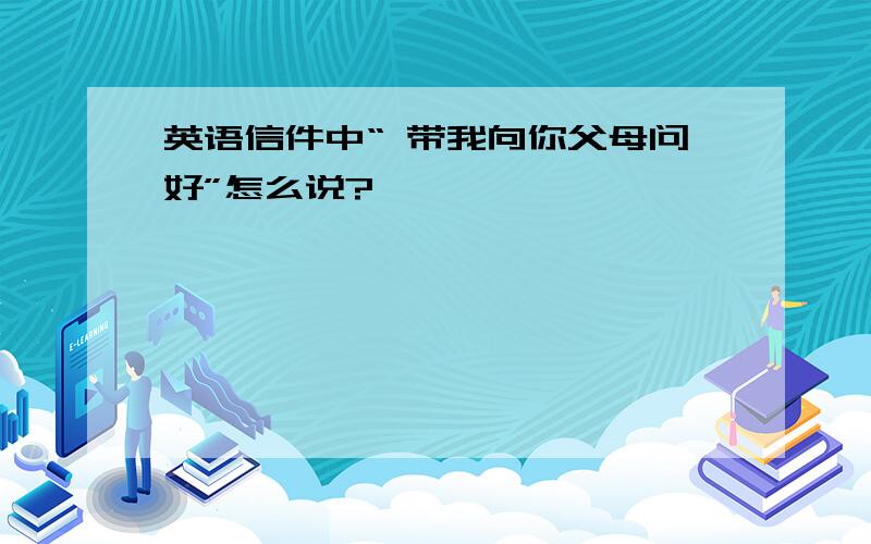 英语信件中“ 带我向你父母问好”怎么说?