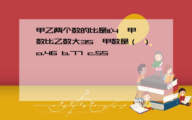 甲乙两个数的比是11:4,甲数比乙数大35,甲数是（ ）a.46 b.77 c.55