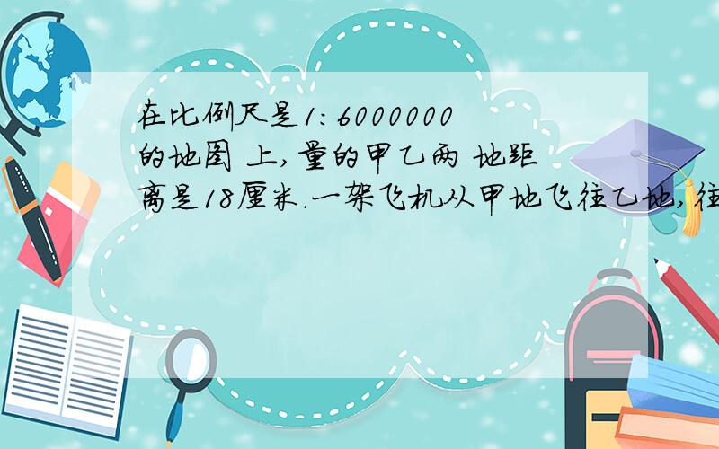 在比例尺是1:6000000的地图 上,量的甲乙两 地距离是18厘米.一架飞机从甲地飞往乙地,往返 共用9小时,往返的速度比是5:4,这架飞机往返的速度各是多少