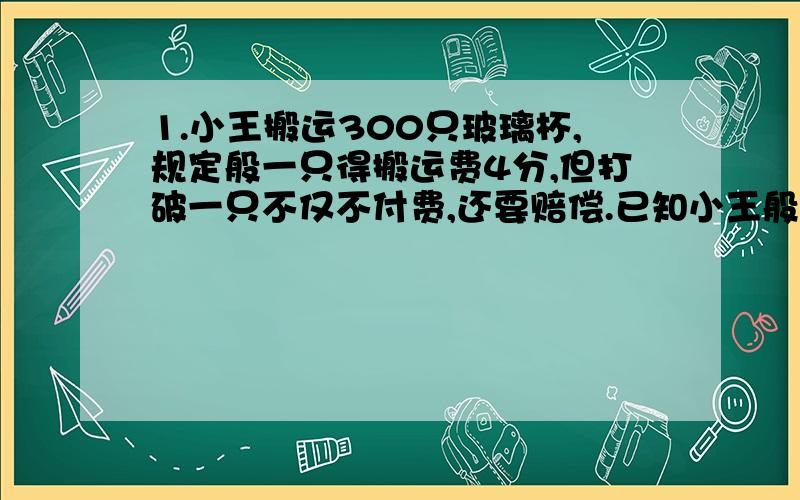 1.小王搬运300只玻璃杯,规定般一只得搬运费4分,但打破一只不仅不付费,还要赔偿.已知小王般完清查共打破5只玻璃杯,共得搬运费11元2角.问打破一只需要倍偿多少分?（不要使用方程!）2.一只