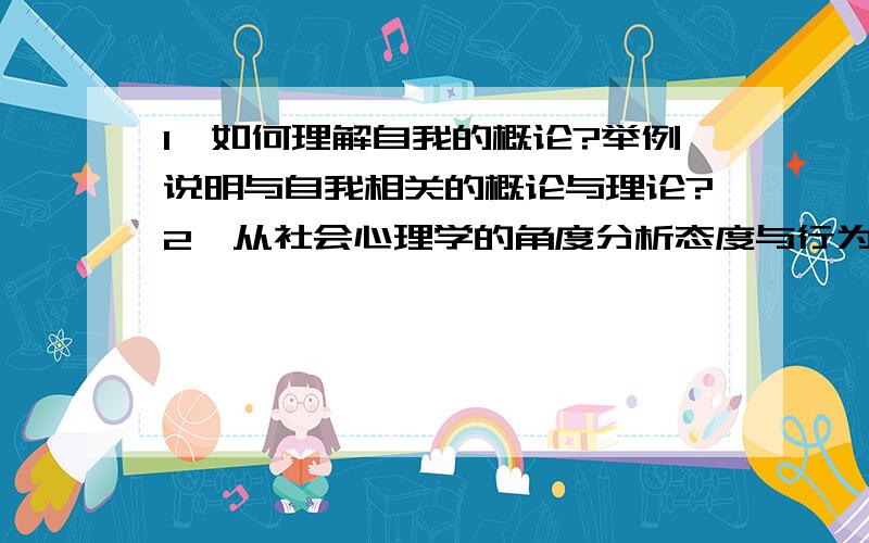 1、如何理解自我的概论?举例说明与自我相关的概论与理论?2、从社会心理学的角度分析态度与行为的关系?