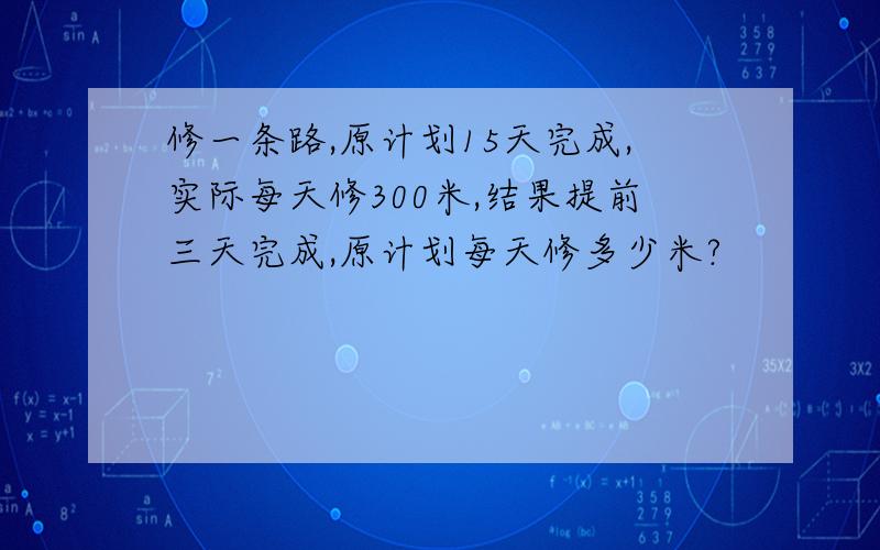 修一条路,原计划15天完成,实际每天修300米,结果提前三天完成,原计划每天修多少米?