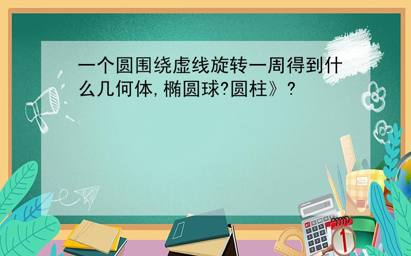 一个圆围绕虚线旋转一周得到什么几何体,椭圆球?圆柱》?