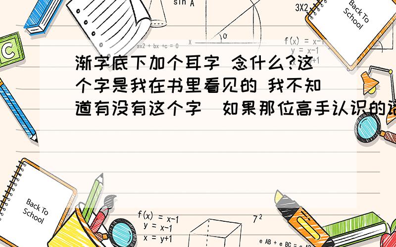 渐字底下加个耳字 念什么?这个字是我在书里看见的 我不知道有没有这个字  如果那位高手认识的话  请给个拼音回复  如果没有这个字 请告诉一下