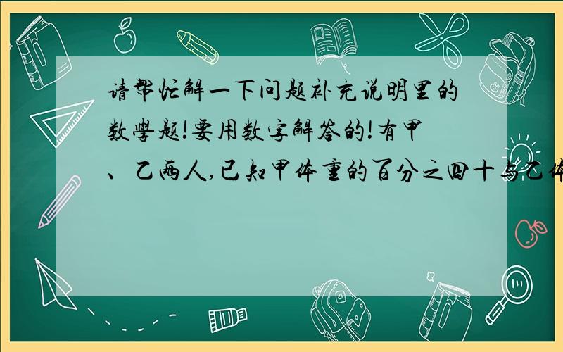 请帮忙解一下问题补充说明里的数学题!要用数字解答的!有甲、乙两人,已知甲体重的百分之四十与乙体重的三分之二相等,甲体重的七分之三比乙体重的三分之四少26千克,求甲、乙两人的体重