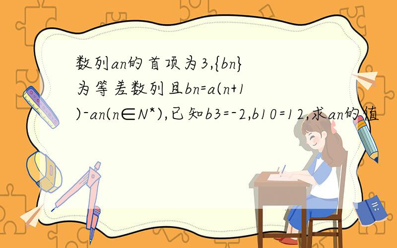 数列an的首项为3,{bn}为等差数列且bn=a(n+1)-an(n∈N*),已知b3=-2,b10=12,求an的值