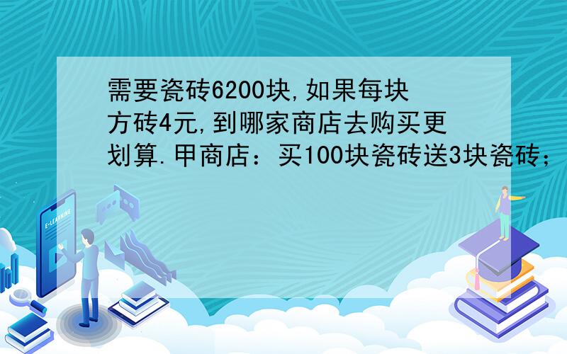 需要瓷砖6200块,如果每块方砖4元,到哪家商店去购买更划算.甲商店：买100块瓷砖送3块瓷砖；乙商店：买100元返4元.（有算式,小学生的算式）