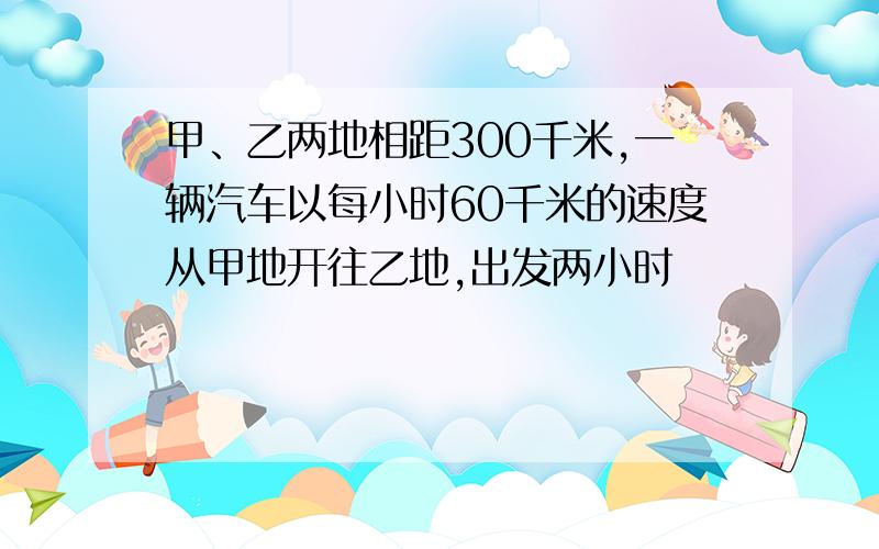 甲、乙两地相距300千米,一辆汽车以每小时60千米的速度从甲地开往乙地,出发两小时