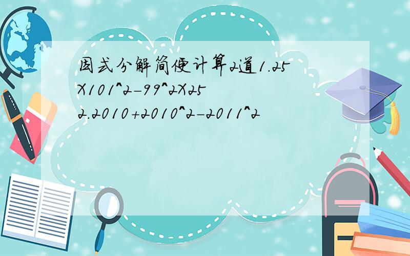 因式分解简便计算2道1.25X101^2-99^2X252.2010+2010^2-2011^2