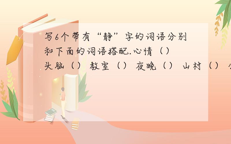 写6个带有“静”字的词语分别和下面的词语搭配.心情（） 头脑（） 教室（） 夜晚（） 山村（） 公园（）