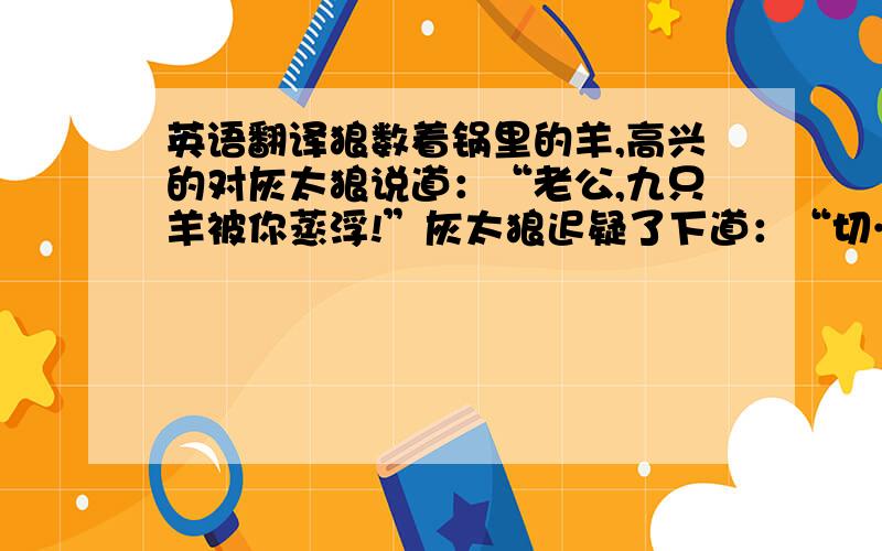 英语翻译狼数着锅里的羊,高兴的对灰太狼说道：“老公,九只羊被你蒸浮!”灰太狼迟疑了下道：“切……切断了所有退路?”