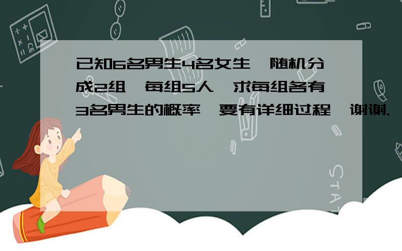 已知6名男生4名女生,随机分成2组,每组5人,求每组各有3名男生的概率,要有详细过程,谢谢.