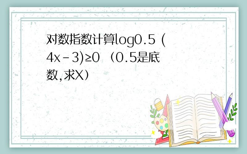 对数指数计算log0.5 (4x-3)≥0 （0.5是底数,求X）