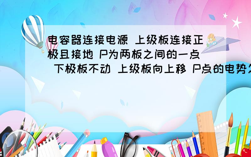 电容器连接电源 上级板连接正极且接地 P为两板之间的一点 下极板不动 上级板向上移 P点的电势怎么变?