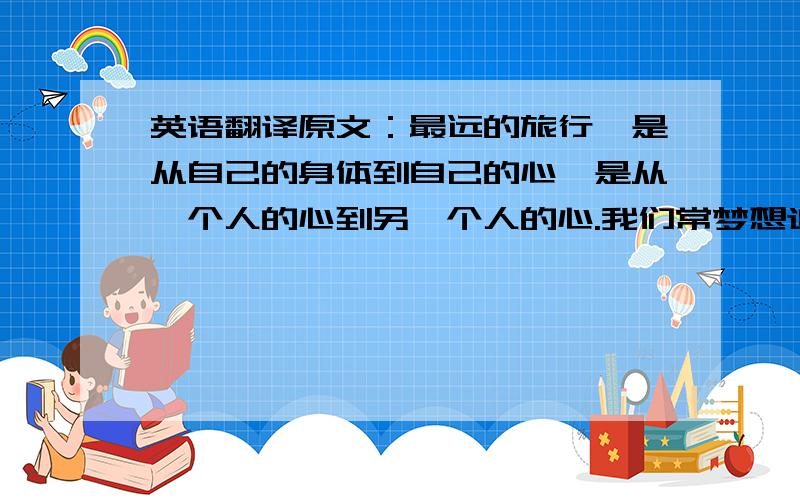 英语翻译原文：最远的旅行,是从自己的身体到自己的心,是从一个人的心到另一个人的心.我们常梦想追寻传说中的美丽景色,看得奖的电影,学最流行的歌,模仿别人的穿着,我们对显得遥远的事