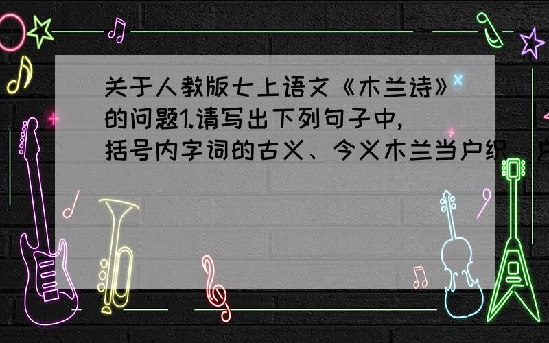 关于人教版七上语文《木兰诗》的问题1.请写出下列句子中,括号内字词的古义、今义木兰当户织（户）军书十二卷 （十二）卷卷有爷名 （卷卷）惟闻女叹息 （闻）双兔傍地走 （走） 但闻