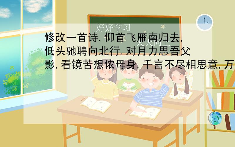 修改一首诗.仰首飞雁南归去,低头驰聘向北行.对月力思吾父影,看镜苦想侬母身.千言不尽相思意,万语未了孤独情.相聚何日未可知,千里婵娟共此时.高一的人写的,平时就主要是一个人在家,父