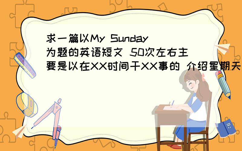 求一篇以My Sunday 为题的英语短文 50次左右主要是以在XX时间干XX事的 介绍星期天经常做的事情 初一的