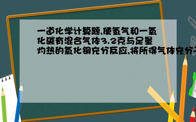 一道化学计算题,使氢气和一氧化碳有混合气体3.2克与足量灼热的氧化铜充分反应,将所得气体充分干燥后全部通入过量的澄清石灰水中,测得最终所得溶液的质量比原来澄清石灰水的质量减少5