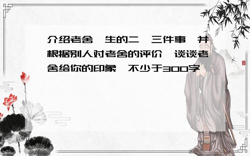 介绍老舍一生的二、三件事,并根据别人对老舍的评价,谈谈老舍给你的印象,不少于300字