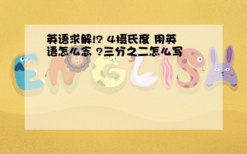 英语求解!? 4摄氏度 用英语怎么念 ?三分之二怎么写