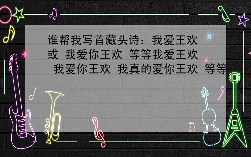 谁帮我写首藏头诗：我爱王欢 或 我爱你王欢 等等我爱王欢 我爱你王欢 我真的爱你王欢 等等