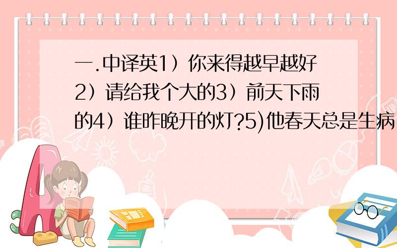 一.中译英1）你来得越早越好2）请给我个大的3）前天下雨的4）谁昨晚开的灯?5)他春天总是生病.7）这几天我妈妈很忙.8）你从不看病,不,我看的.二.判断下面句子中的冠词用的是否正确,如不