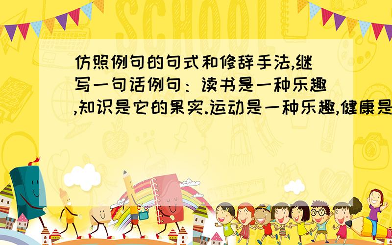 仿照例句的句式和修辞手法,继写一句话例句：读书是一种乐趣,知识是它的果实.运动是一种乐趣,健康是它的果实.访句：.