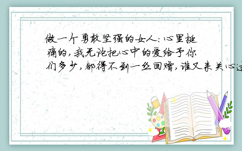 做一个勇敢坚强的女人：心里挺痛的,我无论把心中的爱给予你们多少,都得不到一丝回赠,谁又来关心过我,哪怕用一点真心.只想让自己更加的坚强,更加的勇敢,自己还有自己,自己来疼自己.为