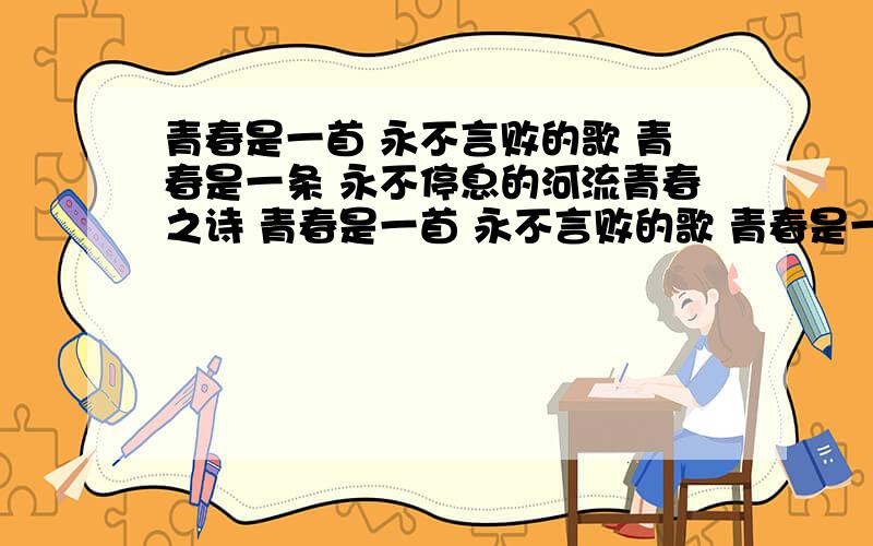 青春是一首 永不言败的歌 青春是一条 永不停息的河流青春之诗 青春是一首 永不言败的歌 青春是一条 永不停息的河流 青春是一本 读不厌的书 青春是一杯 品不尽的茶 青春是一座 屹立在民