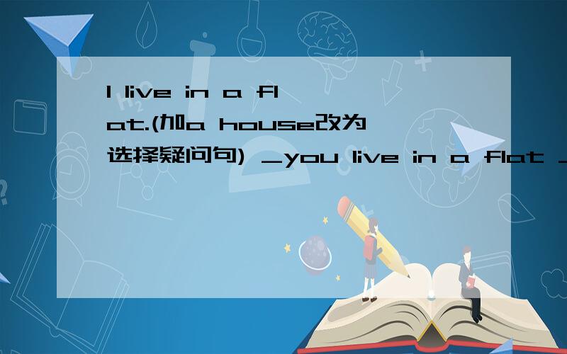 I live in a flat.(加a house改为选择疑问句) _you live in a flat __house