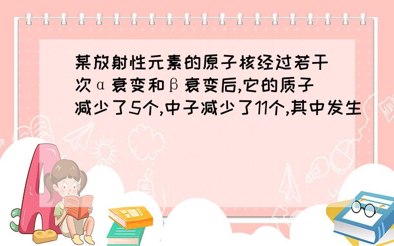 某放射性元素的原子核经过若干次α衰变和β衰变后,它的质子减少了5个,中子减少了11个,其中发生__次β衰变