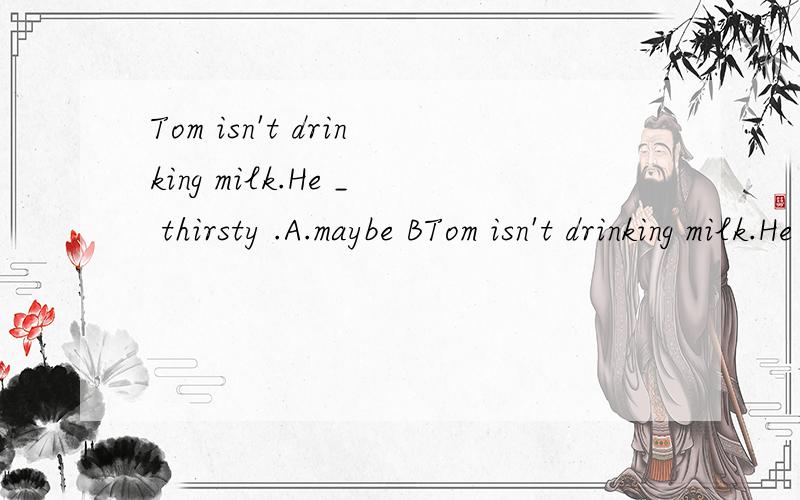 Tom isn't drinking milk.He _ thirsty .A.maybe BTom isn't drinking milk.He _ thirsty .A.maybe B.may beC.may be notDmaybe not