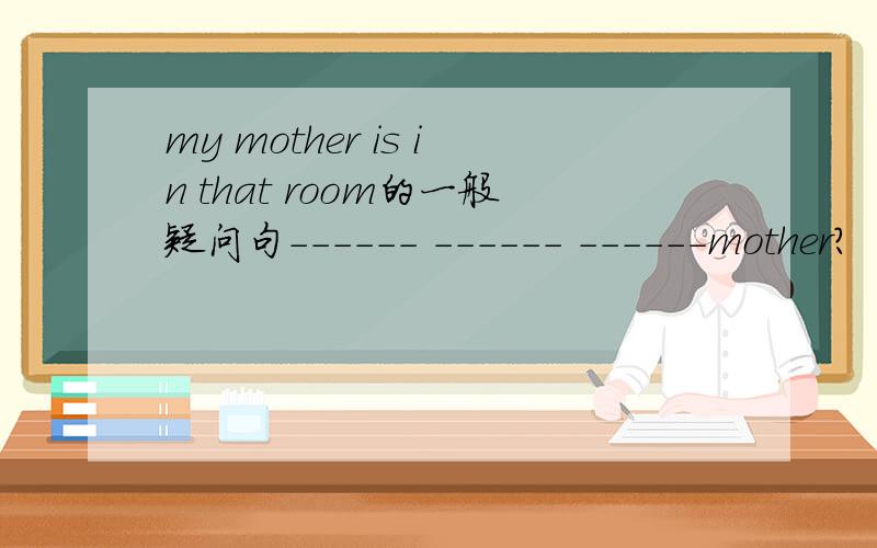 my mother is in that room的一般疑问句------ ------ ------mother?