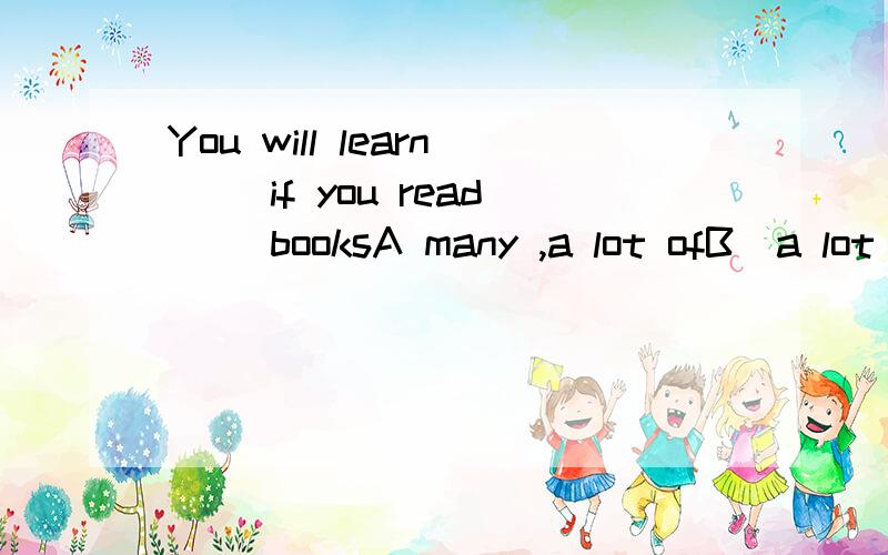 You will learn __if you read __booksA many ,a lot ofB  a lot of    ,   a lotC  a lot ,     a lot ofD   a lot of,  many怎么区别?